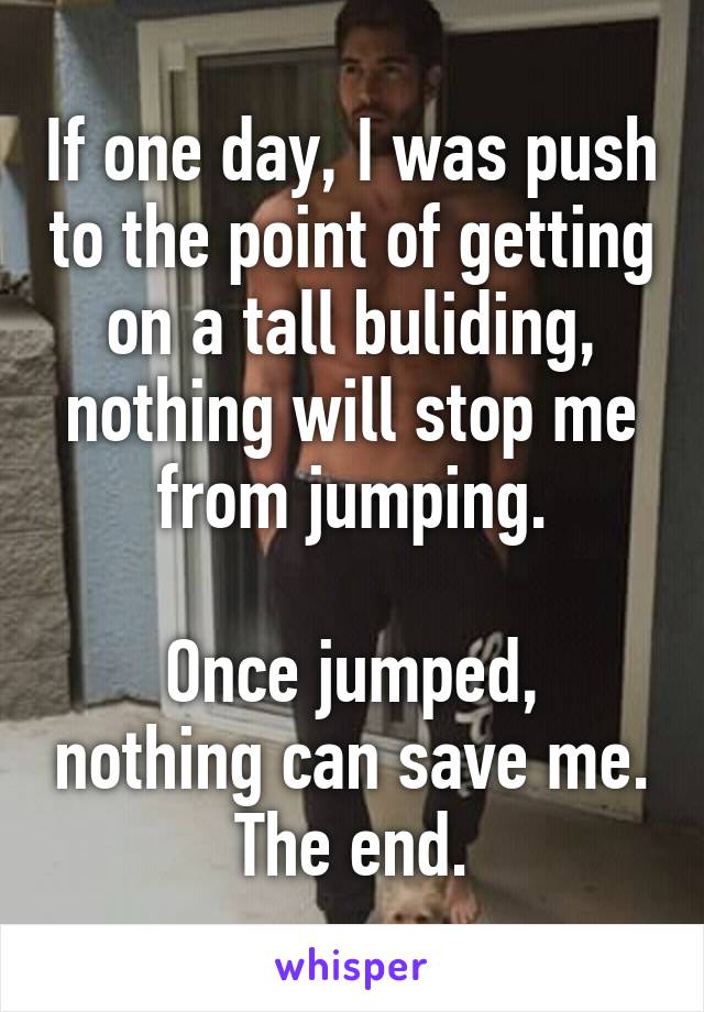 If one day, I was push to the point of getting on a tall buliding, nothing will stop me from jumping.

Once jumped, nothing can save me. The end.