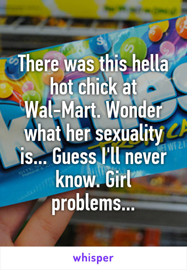 There was this hella hot chick at Wal-Mart. Wonder what her sexuality is... Guess I'll never know. Girl problems...