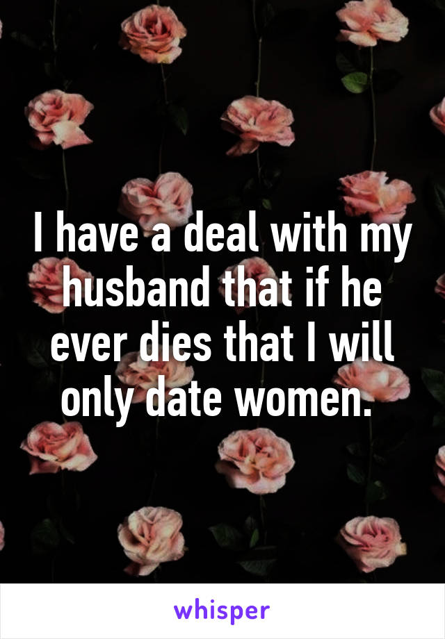 I have a deal with my husband that if he ever dies that I will only date women. 