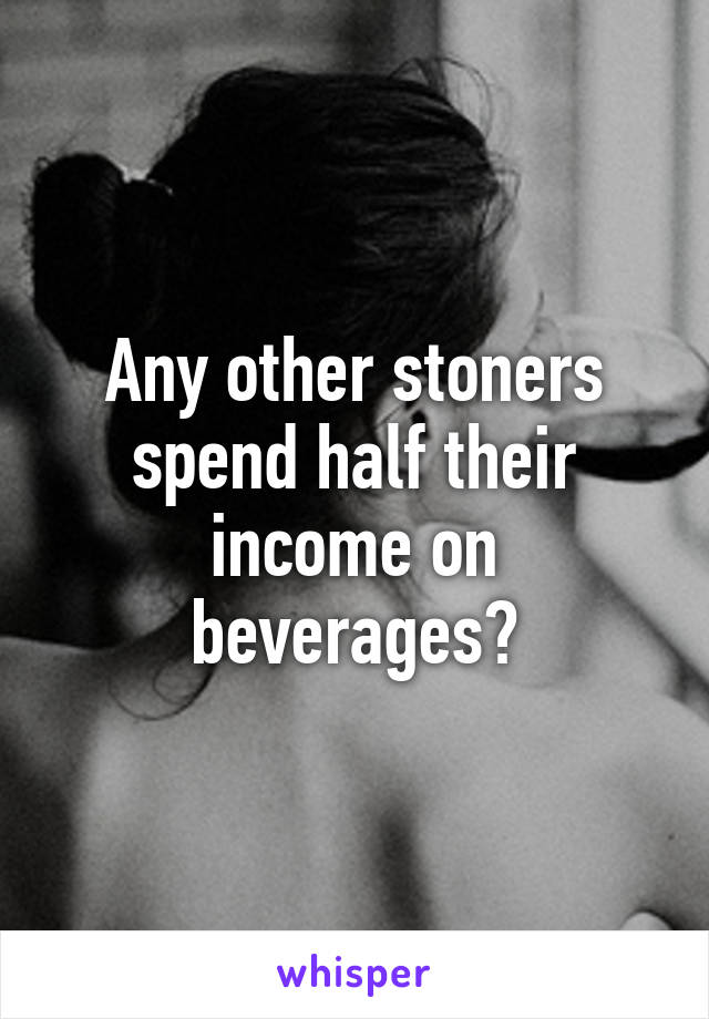 Any other stoners spend half their income on beverages?