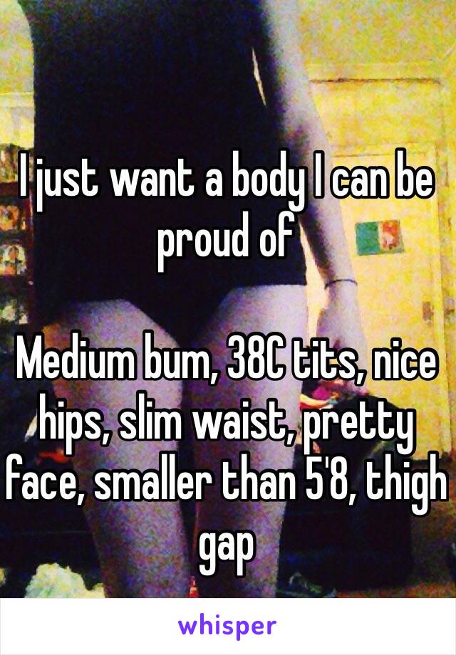 I just want a body I can be proud of 

Medium bum, 38C tits, nice hips, slim waist, pretty face, smaller than 5'8, thigh gap