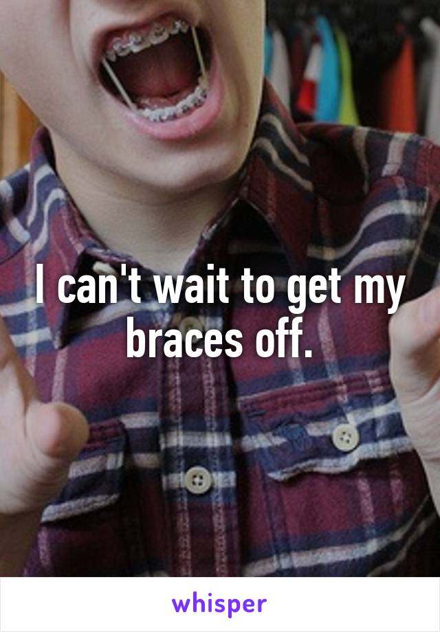 I can't wait to get my braces off.