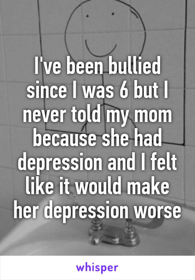 I've been bullied since I was 6 but I never told my mom because she had depression and I felt like it would make her depression worse