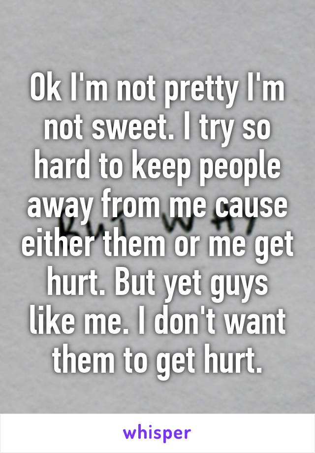 Ok I'm not pretty I'm not sweet. I try so hard to keep people away from me cause either them or me get hurt. But yet guys like me. I don't want them to get hurt.