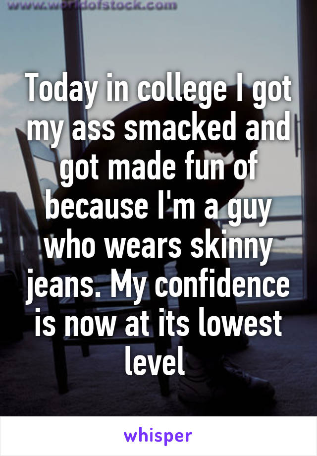 Today in college I got my ass smacked and got made fun of because I'm a guy who wears skinny jeans. My confidence is now at its lowest level 