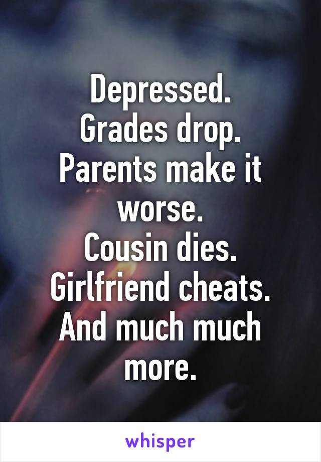 Depressed.
Grades drop.
Parents make it worse.
Cousin dies.
Girlfriend cheats.
And much much more.