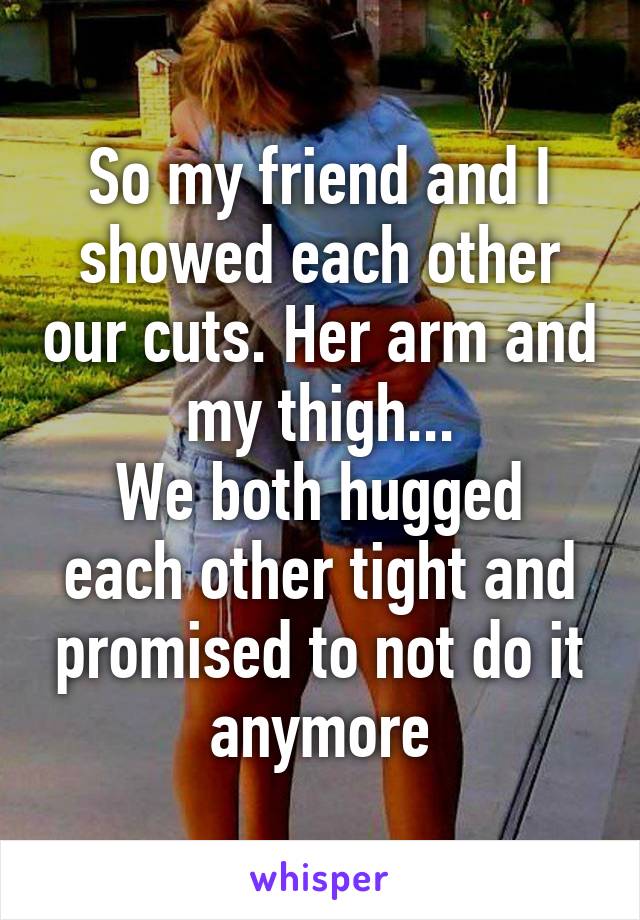 So my friend and I showed each other our cuts. Her arm and my thigh...
We both hugged each other tight and promised to not do it anymore