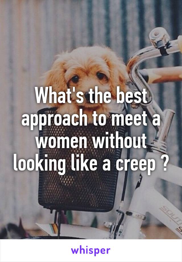 What's the best approach to meet a women without looking like a creep ?