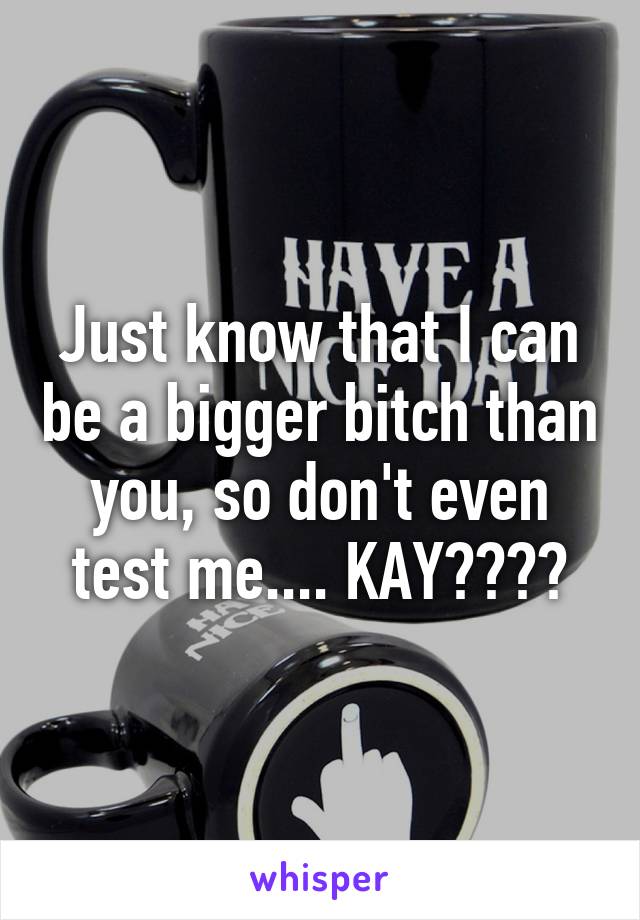 Just know that I can be a bigger bitch than you, so don't even test me.... KAY????