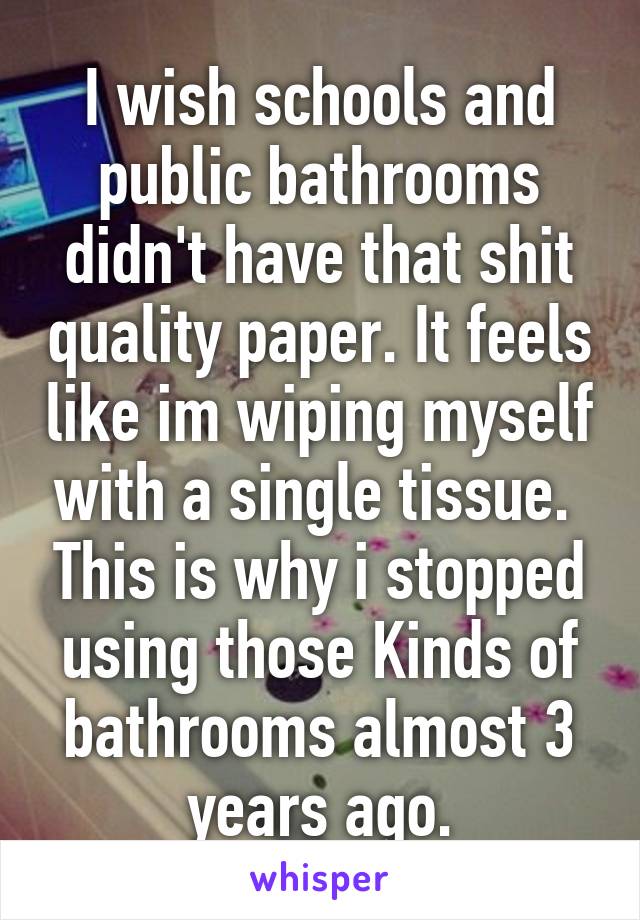 I wish schools and public bathrooms didn't have that shit quality paper. It feels like im wiping myself with a single tissue.  This is why i stopped using those Kinds of bathrooms almost 3 years ago.