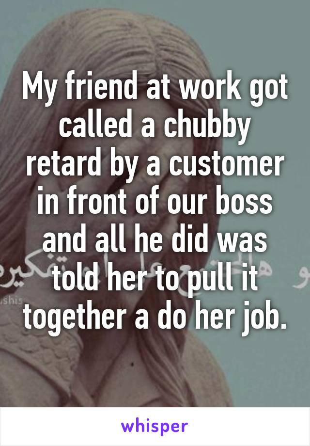 My friend at work got called a chubby retard by a customer in front of our boss and all he did was told her to pull it together a do her job. 