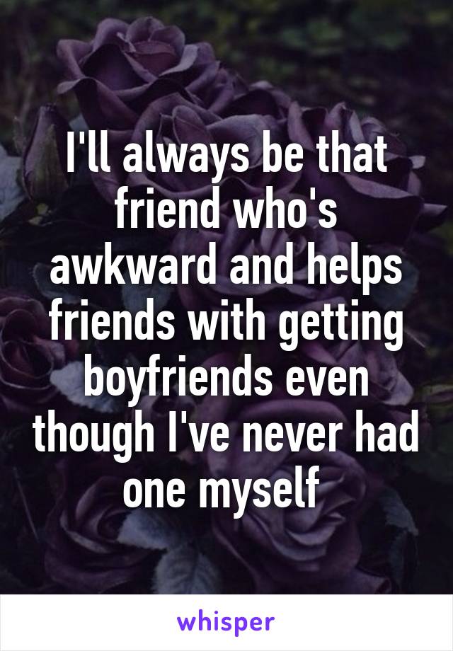 I'll always be that friend who's awkward and helps friends with getting boyfriends even though I've never had one myself 