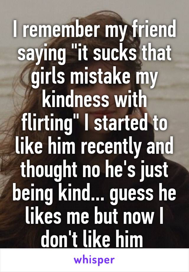 I remember my friend saying "it sucks that girls mistake my kindness with flirting" I started to like him recently and thought no he's just being kind... guess he likes me but now I don't like him 