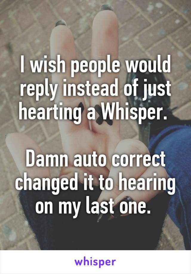 I wish people would reply instead of just hearting a Whisper. 

Damn auto correct changed it to hearing on my last one. 