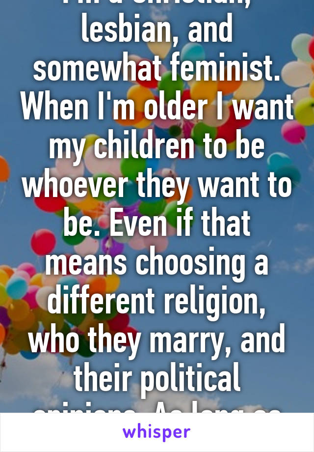 I'm a Christian, lesbian, and somewhat feminist. When I'm older I want my children to be whoever they want to be. Even if that means choosing a different religion, who they marry, and their political opinions. As long as they're happy.