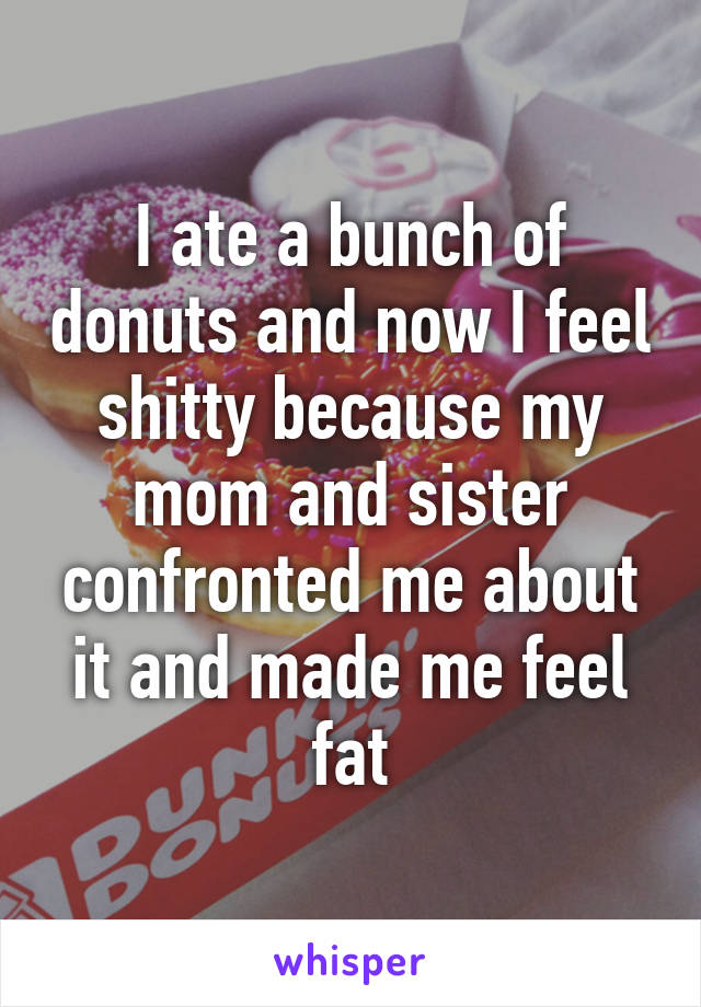 I ate a bunch of donuts and now I feel shitty because my mom and sister confronted me about it and made me feel fat