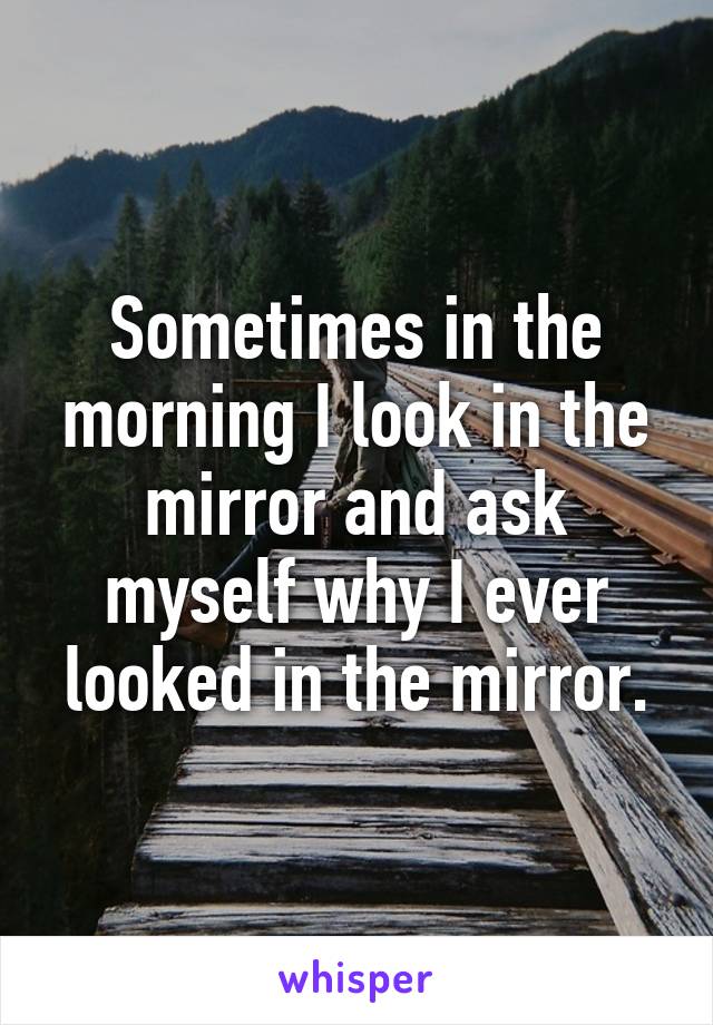 Sometimes in the morning I look in the mirror and ask myself why I ever looked in the mirror.