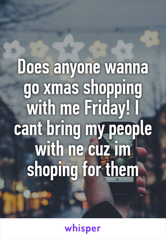 Does anyone wanna go xmas shopping with me Friday! I cant bring my people with ne cuz im shoping for them