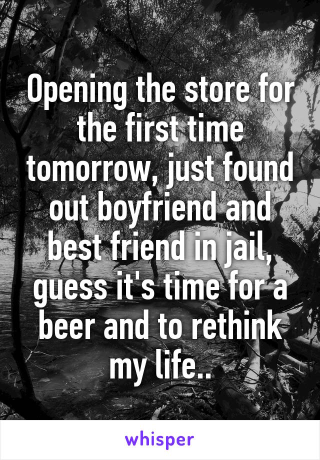 Opening the store for the first time tomorrow, just found out boyfriend and best friend in jail, guess it's time for a beer and to rethink my life..