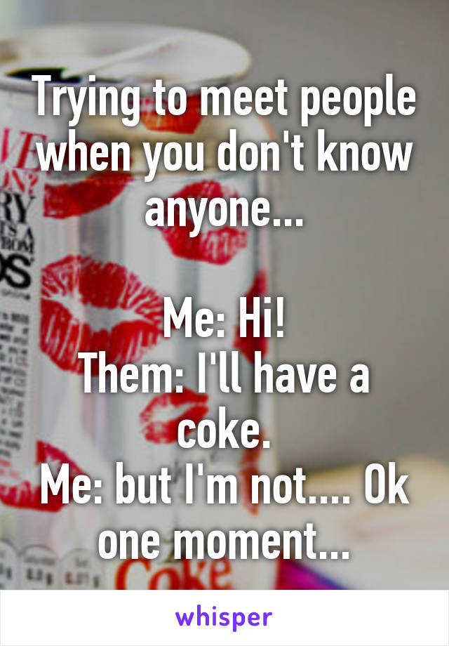 Trying to meet people when you don't know anyone...

Me: Hi!
Them: I'll have a coke.
Me: but I'm not.... Ok one moment...