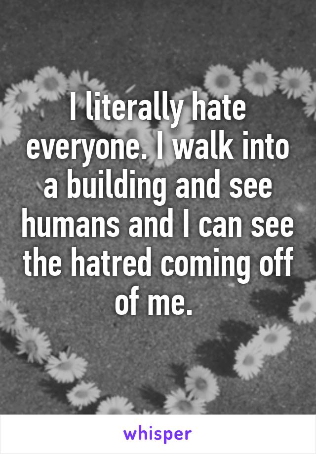 I literally hate everyone. I walk into a building and see humans and I can see the hatred coming off of me. 
