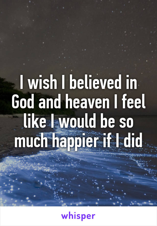 I wish I believed in God and heaven I feel like I would be so much happier if I did