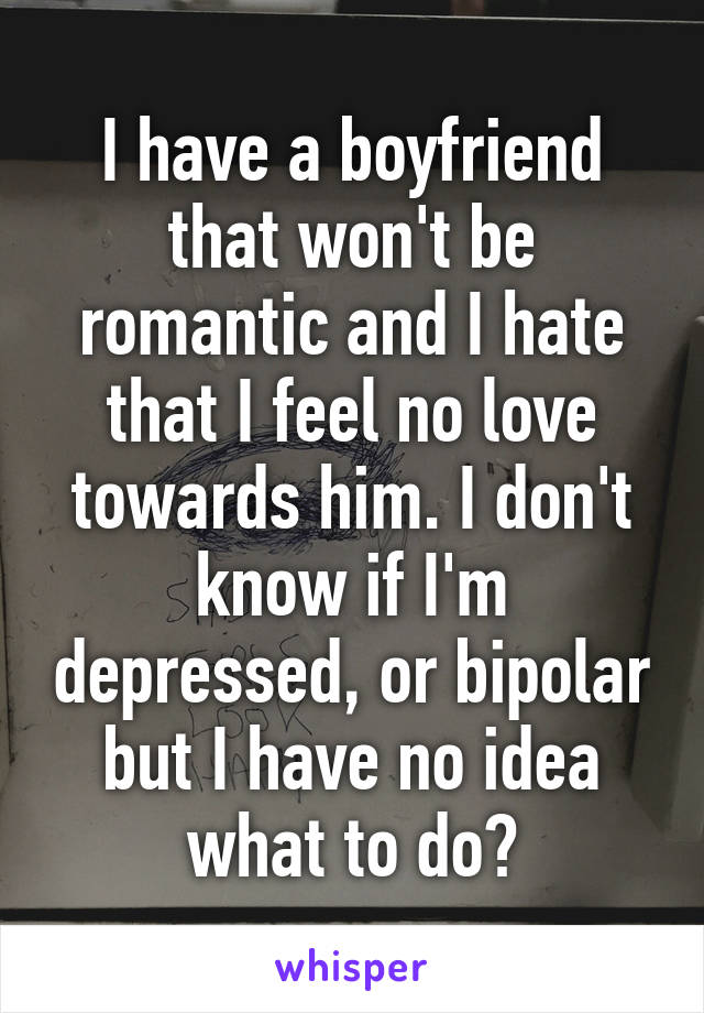 I have a boyfriend that won't be romantic and I hate that I feel no love towards him. I don't know if I'm depressed, or bipolar but I have no idea what to do?