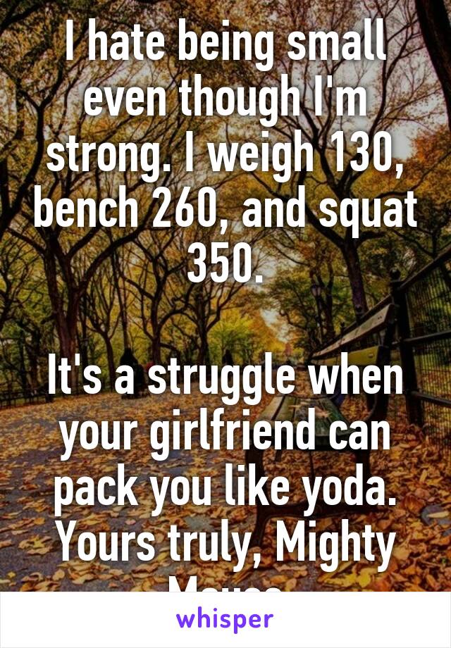 I hate being small even though I'm strong. I weigh 130, bench 260, and squat 350.

It's a struggle when your girlfriend can pack you like yoda.
Yours truly, Mighty Mouse