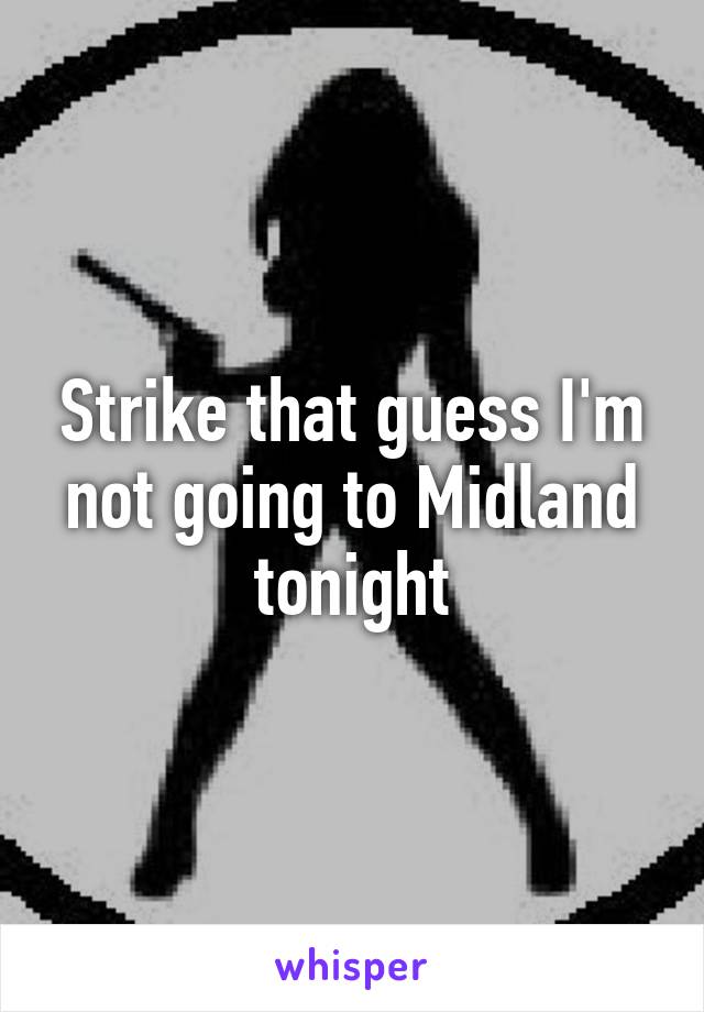 Strike that guess I'm not going to Midland tonight