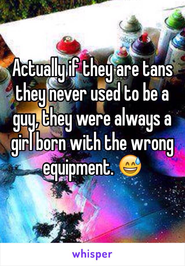 Actually if they are tans they never used to be a guy, they were always a girl born with the wrong equipment. 😅
