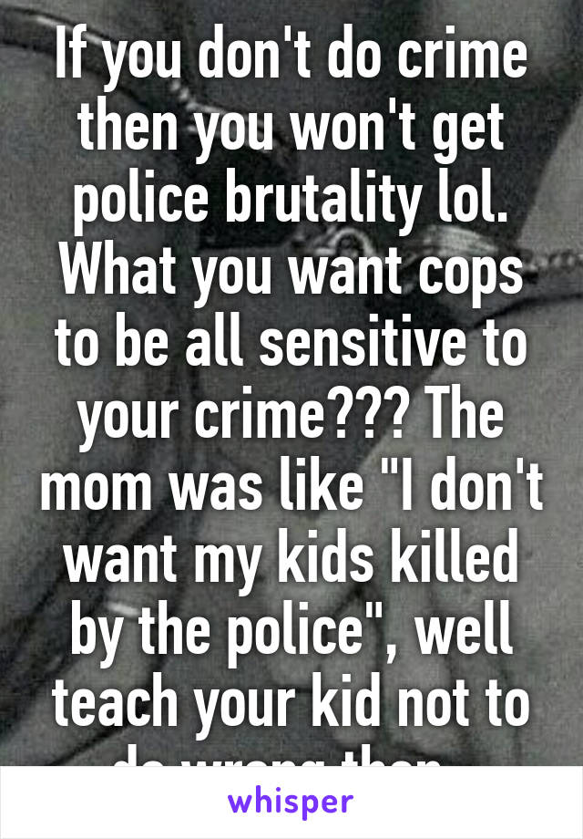 If you don't do crime then you won't get police brutality lol. What you want cops to be all sensitive to your crime??? The mom was like "I don't want my kids killed by the police", well teach your kid not to do wrong then. 