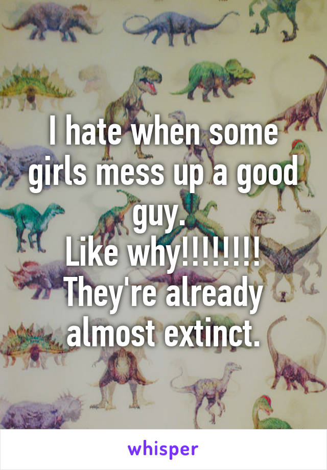 I hate when some girls mess up a good guy. 
Like why!!!!!!!! They're already almost extinct.