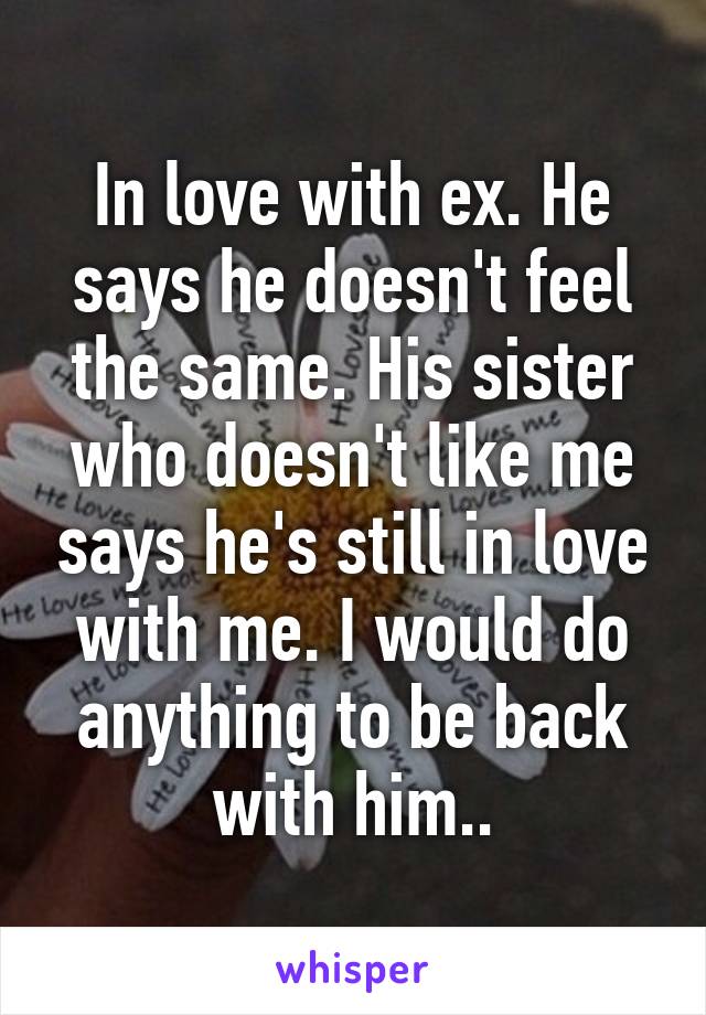 In love with ex. He says he doesn't feel the same. His sister who doesn't like me says he's still in love with me. I would do anything to be back with him..