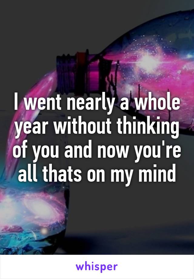 I went nearly a whole year without thinking of you and now you're all thats on my mind