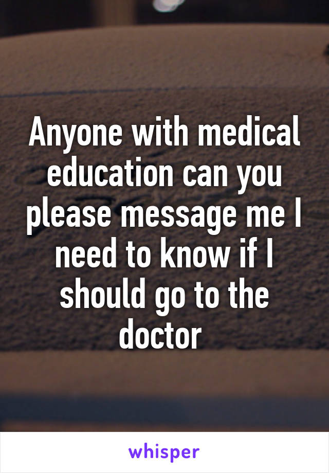 Anyone with medical education can you please message me I need to know if I should go to the doctor 