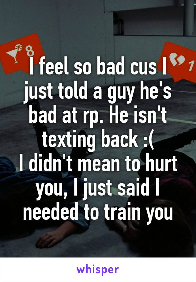 I feel so bad cus I just told a guy he's bad at rp. He isn't texting back :(
I didn't mean to hurt you, I just said I needed to train you