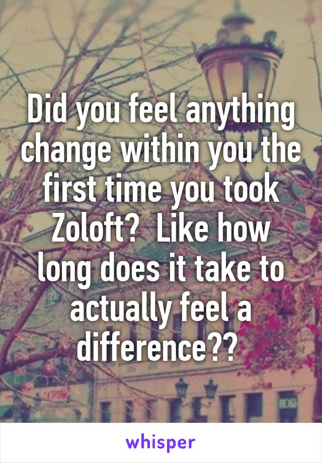 Did you feel anything change within you the first time you took Zoloft?  Like how long does it take to actually feel a difference?? 