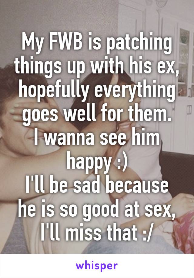 My FWB is patching things up with his ex, hopefully everything goes well for them.
I wanna see him happy :)
I'll be sad because he is so good at sex, I'll miss that :/