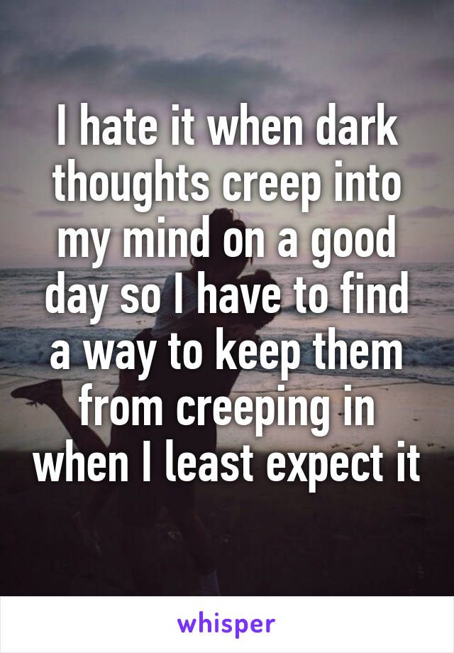 I hate it when dark thoughts creep into my mind on a good day so I have to find a way to keep them from creeping in when I least expect it 