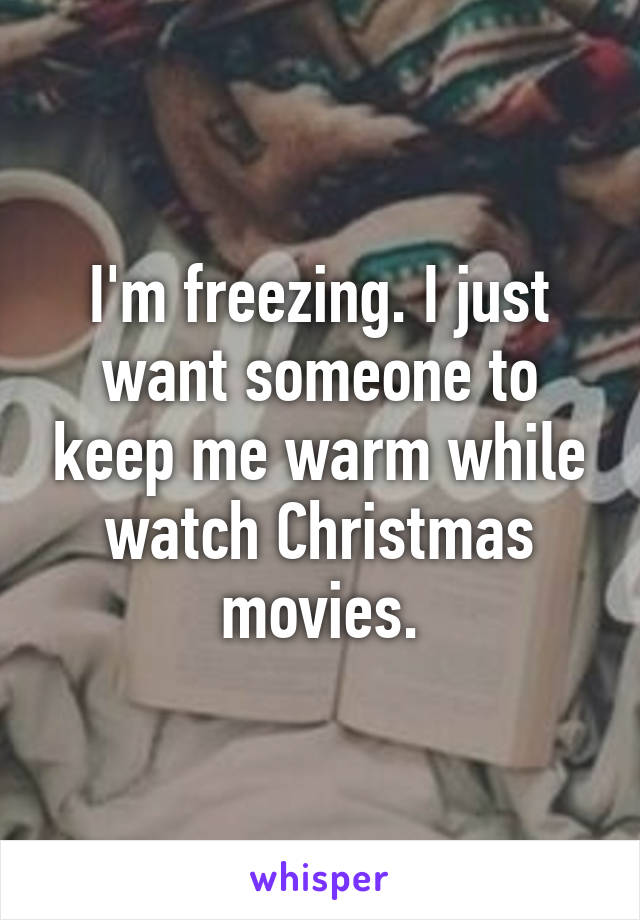 I'm freezing. I just want someone to keep me warm while watch Christmas movies.