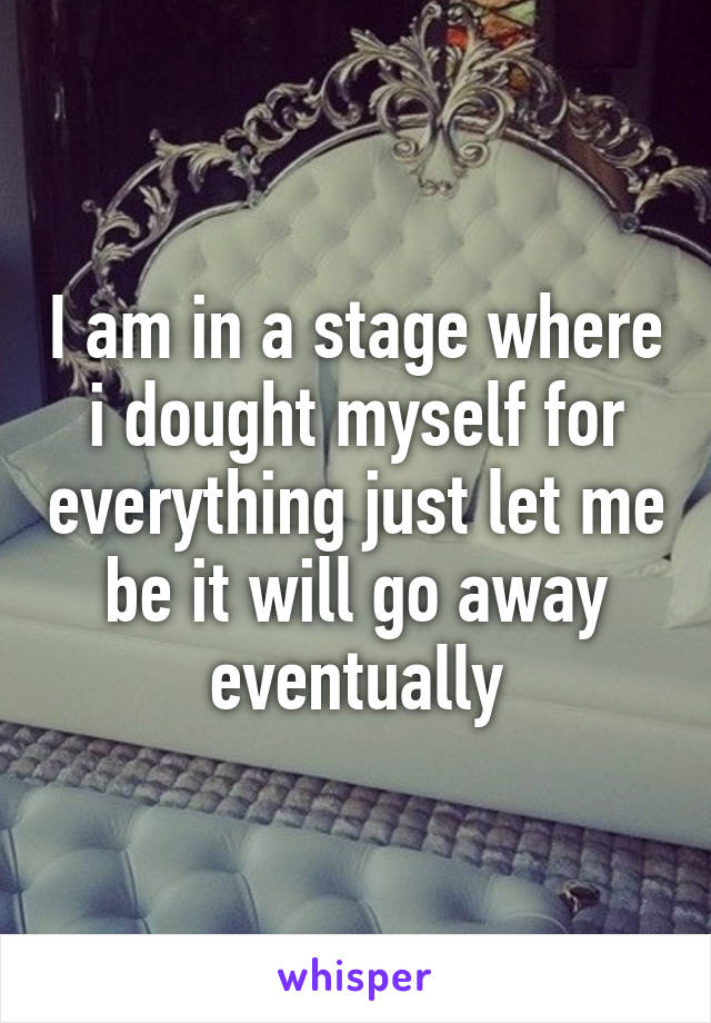 I am in a stage where i dought myself for everything just let me be it will go away eventually