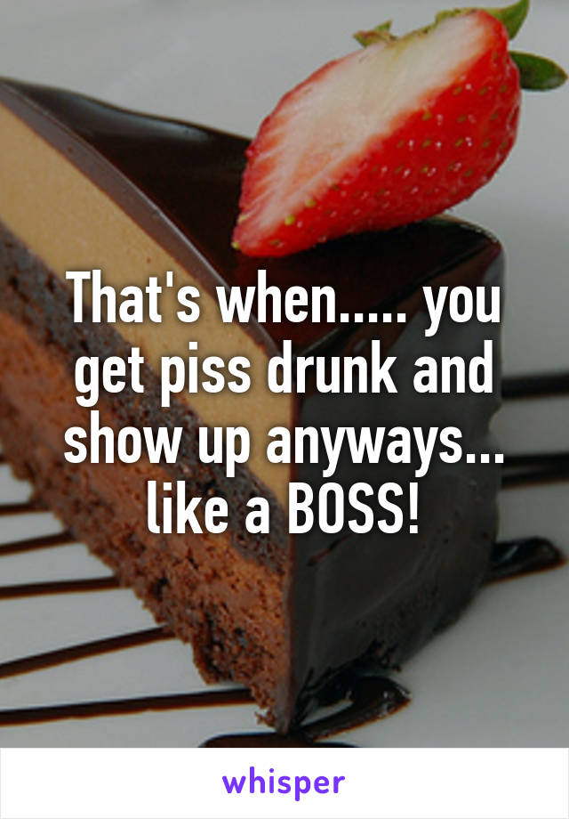 That's when..... you get piss drunk and show up anyways... like a BOSS!