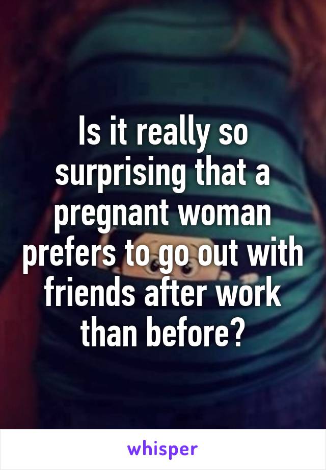 Is it really so surprising that a pregnant woman prefers to go out with friends after work than before?