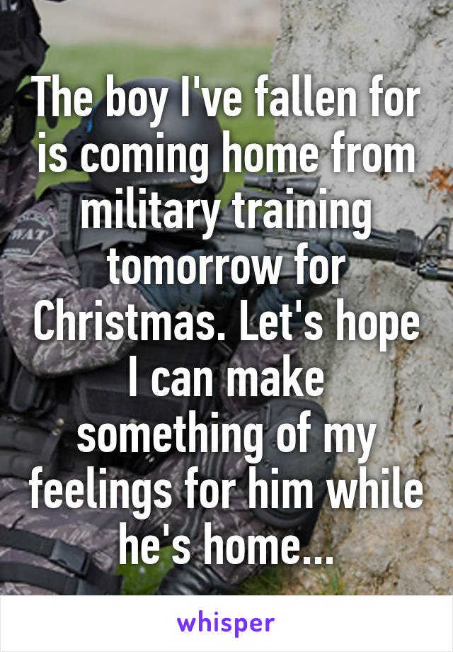 The boy I've fallen for is coming home from military training tomorrow for Christmas. Let's hope I can make something of my feelings for him while he's home...