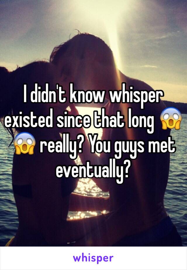 I didn't know whisper existed since that long 😱😱 really? You guys met eventually? 