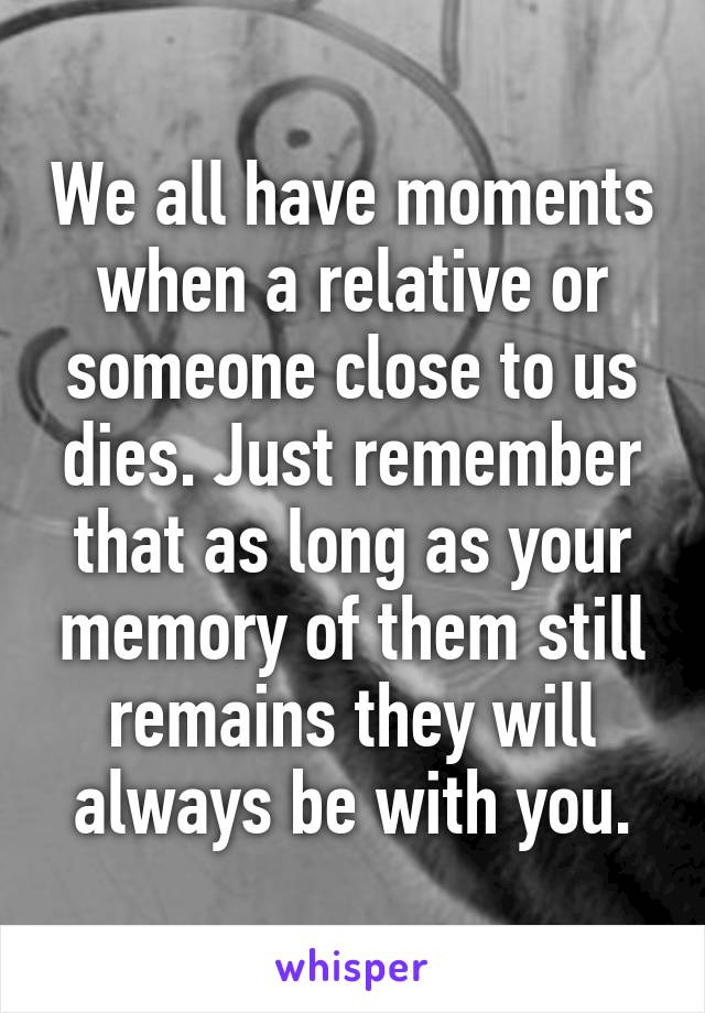 We all have moments when a relative or someone close to us dies. Just remember that as long as your memory of them still remains they will always be with you.