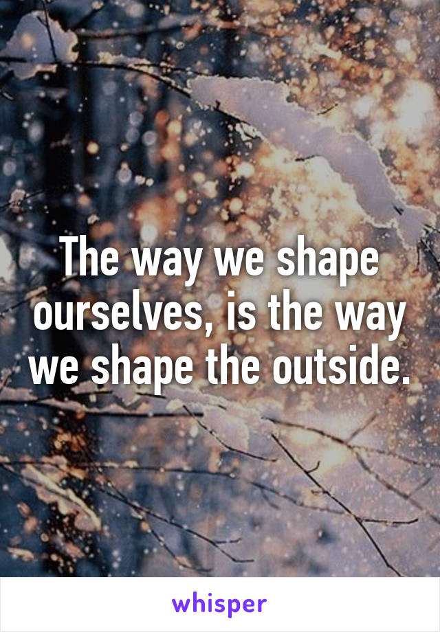 The way we shape ourselves, is the way we shape the outside.