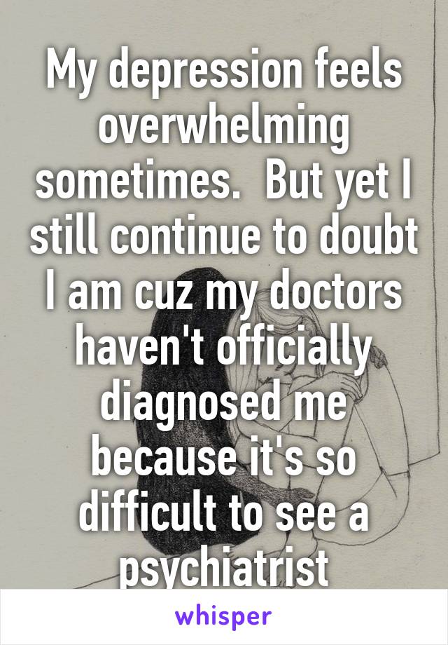 My depression feels overwhelming sometimes.  But yet I still continue to doubt I am cuz my doctors haven't officially diagnosed me because it's so difficult to see a psychiatrist