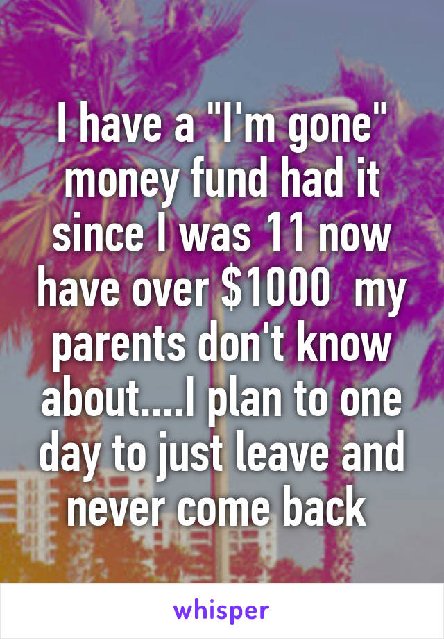 I have a "I'm gone" money fund had it since I was 11 now have over $1000  my parents don't know about....I plan to one day to just leave and never come back 