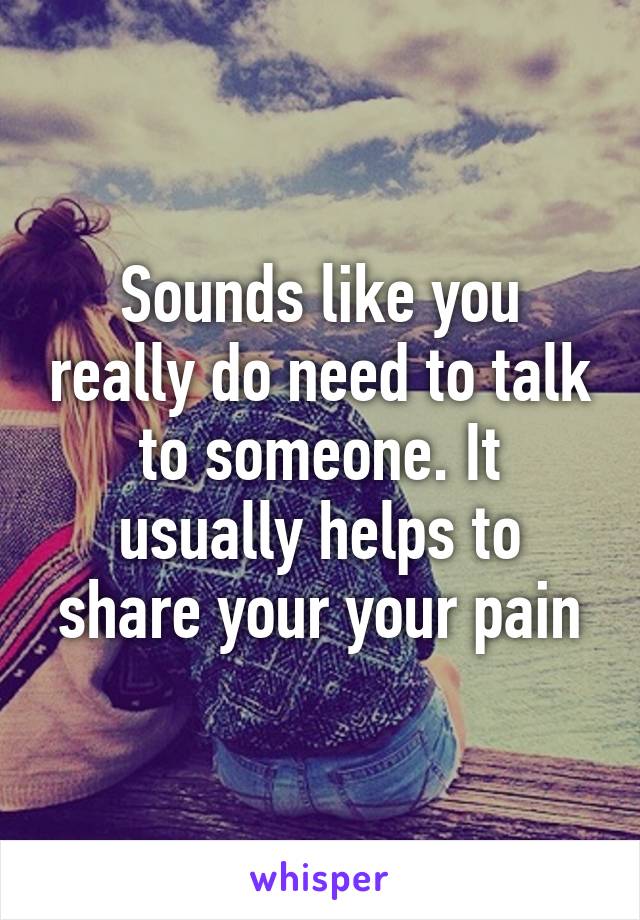 Sounds like you really do need to talk to someone. It usually helps to share your your pain